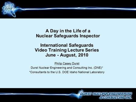 A Day in the Life of a Nuclear Safeguards Inspector International Safeguards Video Training Lecture Series June - August, 2010 Philip Casey Durst Durst.