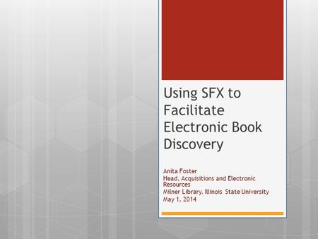 Anita Foster Head, Acquisitions and Electronic Resources Milner Library, Illinois State University May 1, 2014 Using SFX to Facilitate Electronic Book.