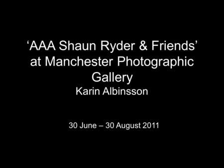 ‘AAA Shaun Ryder & Friends’ at Manchester Photographic Gallery Karin Albinsson 30 June – 30 August 2011.