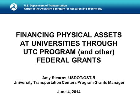 FINANCING PHYSICAL ASSETS AT UNIVERSITIES THROUGH UTC PROGRAM (and other) FEDERAL GRANTS Amy Stearns, USDOT/OST-R University Transportation Centers Program.