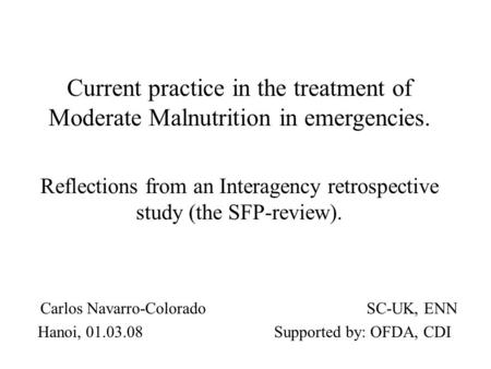 Carlos Navarro-Colorado SC-UK, ENN Hanoi, 01.03.08 Supported by: OFDA, CDI Current practice in the treatment of Moderate Malnutrition in emergencies. Reflections.