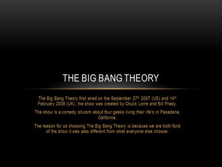 The Big Bang Theory first aired on the September 27 th 2007 (US) and 14 th February 2008 (UK), the show was created by Chuck Lorre and Bill Prady. The.