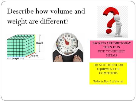 Describe how volume and weight are different? DO NOT TOUCH LAB EQUIPMENT OR COMPUTERS Today is Day 2 of the lab PACKETS ARE DUE TODAY TURN IT IN PINK COVERSHEET.