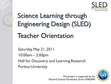 Science Learning through Engineering Design (SLED) Teacher Orientation Saturday, May 21, 2011 10:00am – 2:00pm Hall for Discovery and Learning Research.