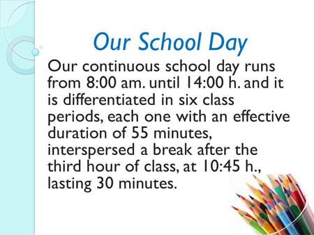 Our School Day Our continuous school day runs from 8:00 am. until 14:00 h. and it is differentiated in six class periods, each one with an effective duration.