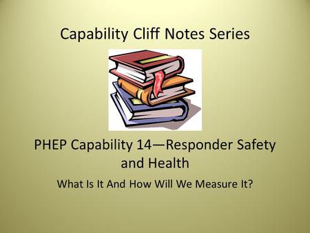 Capability Cliff Notes Series PHEP Capability 14—Responder Safety and Health What Is It And How Will We Measure It?
