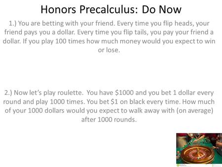 Honors Precalculus: Do Now 1.) You are betting with your friend. Every time you flip heads, your friend pays you a dollar. Every time you flip tails, you.