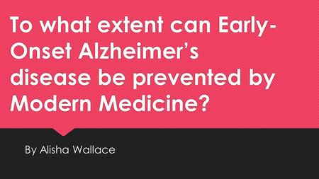 To what extent can Early- Onset Alzheimer’s disease be prevented by Modern Medicine? By Alisha Wallace.