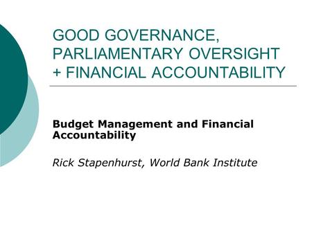 GOOD GOVERNANCE, PARLIAMENTARY OVERSIGHT + FINANCIAL ACCOUNTABILITY Budget Management and Financial Accountability Rick Stapenhurst, World Bank Institute.
