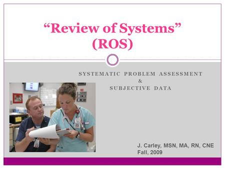 SYSTEMATIC PROBLEM ASSESSMENT & SUBJECTIVE DATA “Review of Systems” (ROS) J. Carley, MSN, MA, RN, CNE Fall, 2009.