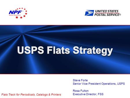 ® Flats Track for Periodicals, Catalogs & Printers Steve Forte Senior Vice President Operations, USPS Rosa Fulton Executive Director, FSS National Postal.