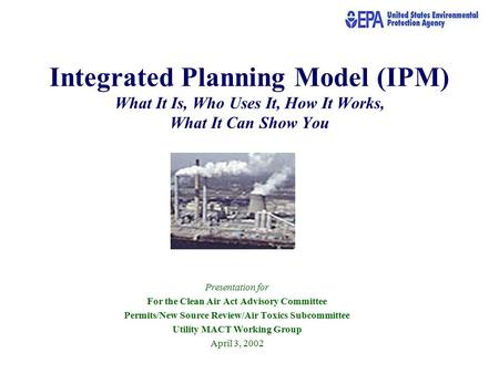 Integrated Planning Model (IPM) What It Is, Who Uses It, How It Works, What It Can Show You Presentation for For the Clean Air Act Advisory Committee Permits/New.