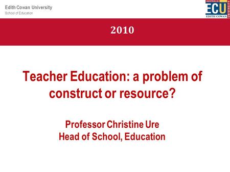 School of Education Edith Cowan University Teacher Education: a problem of construct or resource? Professor Christine Ure Head of School, Education 2010.