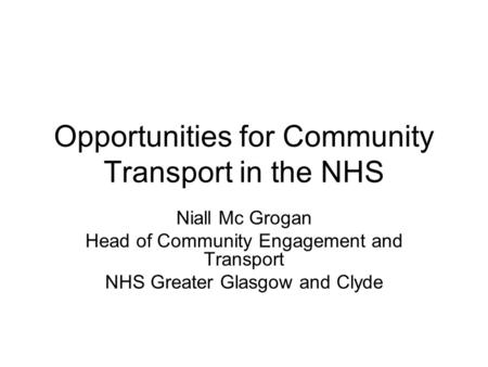 Opportunities for Community Transport in the NHS Niall Mc Grogan Head of Community Engagement and Transport NHS Greater Glasgow and Clyde.