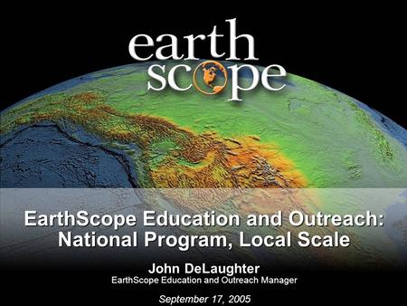 EarthScope Education and Outreach: National Program, Local Scale John DeLaughter EarthScope Education and Outreach Manager September 17, 2005.