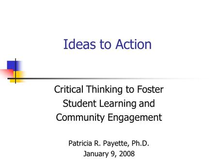 Ideas to Action Critical Thinking to Foster Student Learning and Community Engagement Patricia R. Payette, Ph.D. January 9, 2008.