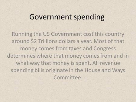 Government spending Running the US Government cost this country around $2 Trillions dollars a year. Most of that money comes from taxes and Congress determines.