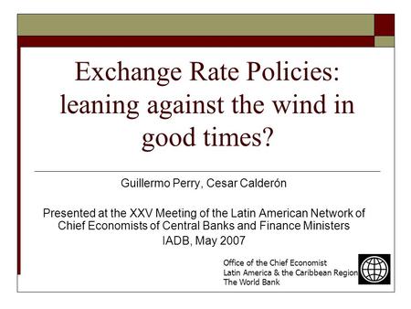 Exchange Rate Policies: leaning against the wind in good times? Guillermo Perry, Cesar Calderón Presented at the XXV Meeting of the Latin American Network.