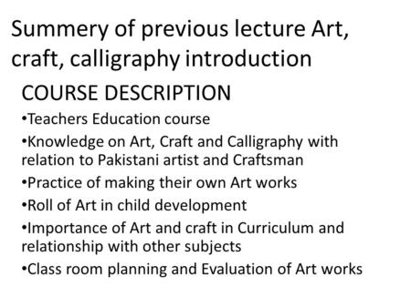 Summery of previous lecture Art, craft, calligraphy introduction COURSE DESCRIPTION Teachers Education course Knowledge on Art, Craft and Calligraphy with.