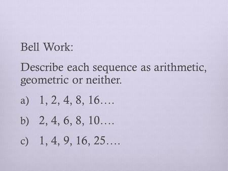Bell Work: Describe each sequence as arithmetic, geometric or neither. a) 1, 2, 4, 8, 16…. b) 2, 4, 6, 8, 10…. c) 1, 4, 9, 16, 25….