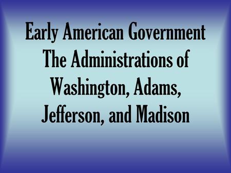 Early American Government The Administrations of Washington, Adams, Jefferson, and Madison.