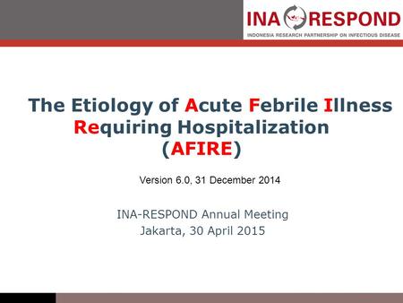 The Etiology of Acute Febrile Illness Requiring Hospitalization (AFIRE) Version 6.0, 31 December 2014 INA-RESPOND Annual Meeting Jakarta, 30 April 2015.