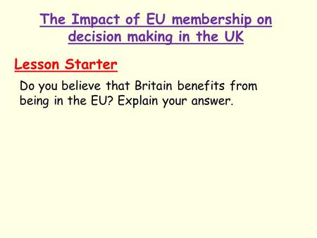 The Impact of EU membership on decision making in the UK Lesson Starter Do you believe that Britain benefits from being in the EU? Explain your answer.