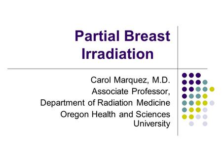 Partial Breast Irradiation Carol Marquez, M.D. Associate Professor, Department of Radiation Medicine Oregon Health and Sciences University.