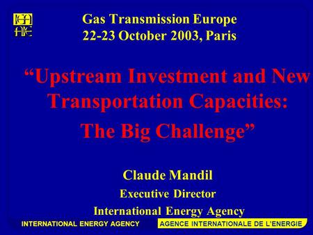INTERNATIONAL ENERGY AGENCY AGENCE INTERNATIONALE DE L’ENERGIE Gas Transmission Europe 22-23 October 2003, Paris “Upstream Investment and New Transportation.