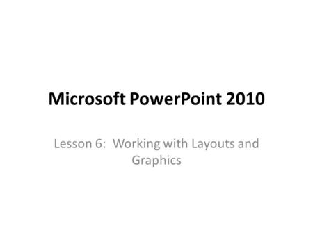 Microsoft PowerPoint 2010 Lesson 6: Working with Layouts and Graphics.