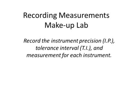 Recording Measurements Make-up Lab Record the instrument precision (I.P.), tolerance interval (T.I.), and measurement for each instrument.
