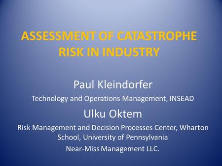 ASSESSMENT OF CATASTROPHE RISK IN INDUSTRY Paul Kleindorfer Technology and Operations Management, INSEAD Ulku Oktem Risk Management and Decision Processes.