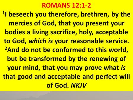 ROMANS 12:1-2 1﻿I beseech you therefore, brethren, by the mercies of God, that you present your bodies a living sacrifice, holy, acceptable to God, which.