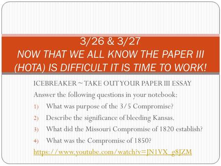 ICEBREAKER ~ TAKE OUT YOUR PAPER III ESSAY Answer the following questions in your notebook: 1) What was purpose of the 3/5 Compromise? 2) Describe the.