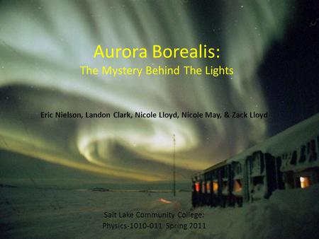 Aurora Borealis: The Mystery Behind The Lights Eric Nielson, Landon Clark, Nicole Lloyd, Nicole May, & Zack Lloyd Salt Lake Community College: Physics-1010-011.