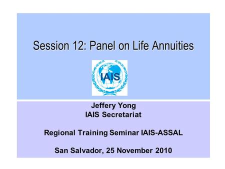 Session 12: Panel on Life Annuities Jeffery Yong IAIS Secretariat Regional Training Seminar IAIS-ASSAL San Salvador, 25 November 2010.