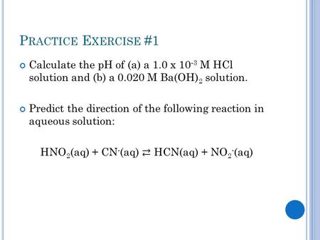 P RACTICE E XERCISE #1 Calculate the pH of (a) a 1.0 x 10 -3 M HCl solution and (b) a 0.020 M Ba(OH) 2 solution. Predict the direction of the following.