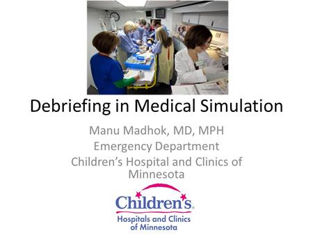Debriefing in Medical Simulation Manu Madhok, MD, MPH Emergency Department Children’s Hospital and Clinics of Minnesota.