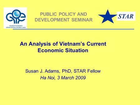 An Analysis of Vietnam’s Current Economic Situation Susan J. Adams, PhD, STAR Fellow Ha Noi, 3 March 2009 PUBLIC POLICY AND DEVELOPMENT SEMINAR STAR.