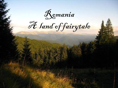 Romania A land of fairytale. “From the mountain’s eaves, life-giving rivers and untold springs divide themselves into silver paths over the lowlands of.