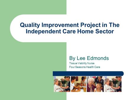 Quality Improvement Project in The Independent Care Home Sector By Lee Edmonds Tissue Viability Nurse Four Seasons Health Care.