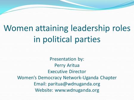 Women attaining leadership roles in political parties Presentation by: Perry Aritua Executive Director Women’s Democracy Network-Uganda Chapter Email: