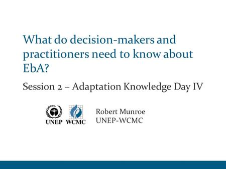 What do decision-makers and practitioners need to know about EbA? Session 2 – Adaptation Knowledge Day IV Robert Munroe UNEP-WCMC.