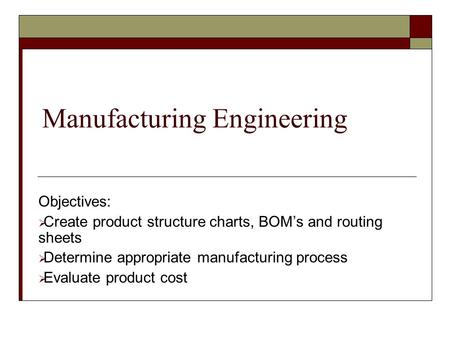 Manufacturing Engineering Objectives:  Create product structure charts, BOM’s and routing sheets  Determine appropriate manufacturing process  Evaluate.