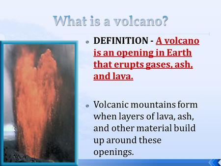What is a volcano? DEFINITION - A volcano is an opening in Earth that erupts gases, ash, and lava. Volcanic mountains form when layers of lava, ash, and.