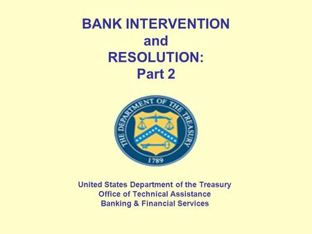 BANK INTERVENTION and RESOLUTION: Part 2 United States Department of the Treasury Office of Technical Assistance Banking & Financial Services.