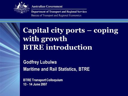 Capital city ports – coping with growth BTRE introduction Godfrey Lubulwa Maritime and Rail Statistics, BTRE BTRE Transport Colloquium 13 - 14 June 2007.