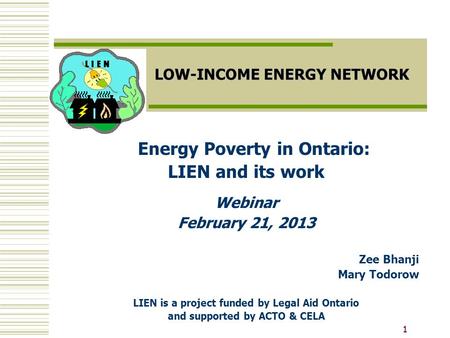 11 LOW-INCOME ENERGY NETWORK Energy Poverty in Ontario: LIEN and its work Webinar February 21, 2013 Zee Bhanji Mary Todorow LIEN is a project funded by.