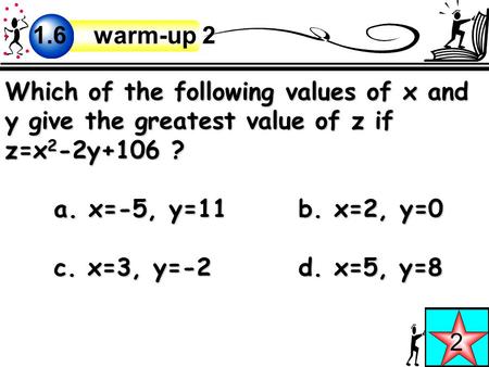 Which of the following values of x and y give the greatest value of z if z=x 2 -2y+106 ? a. x=-5, y=11b. x=2, y=0 c. x=3, y=-2d. x=5, y=8 2 1.6 warm-up.