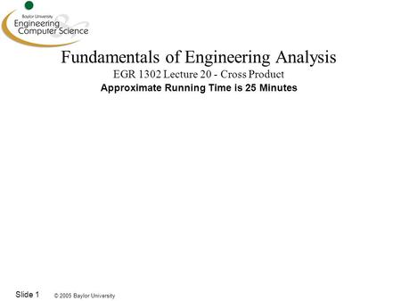 © 2005 Baylor University Slide 1 Fundamentals of Engineering Analysis EGR 1302 Lecture 20 - Cross Product Approximate Running Time is 25 Minutes.